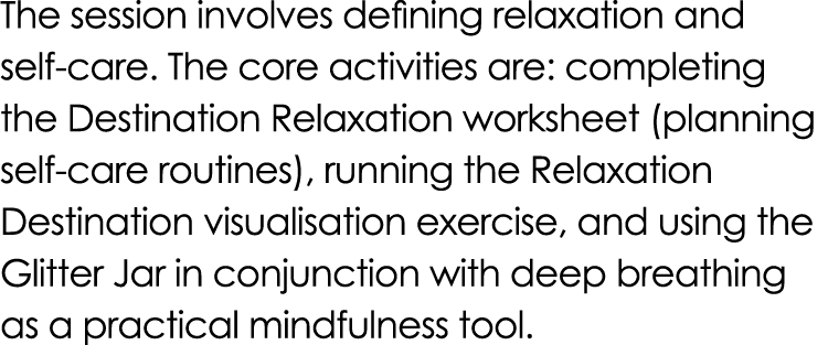 The session involves defining relaxation and self care. The core activities are: completing the Destination Relaxatio...